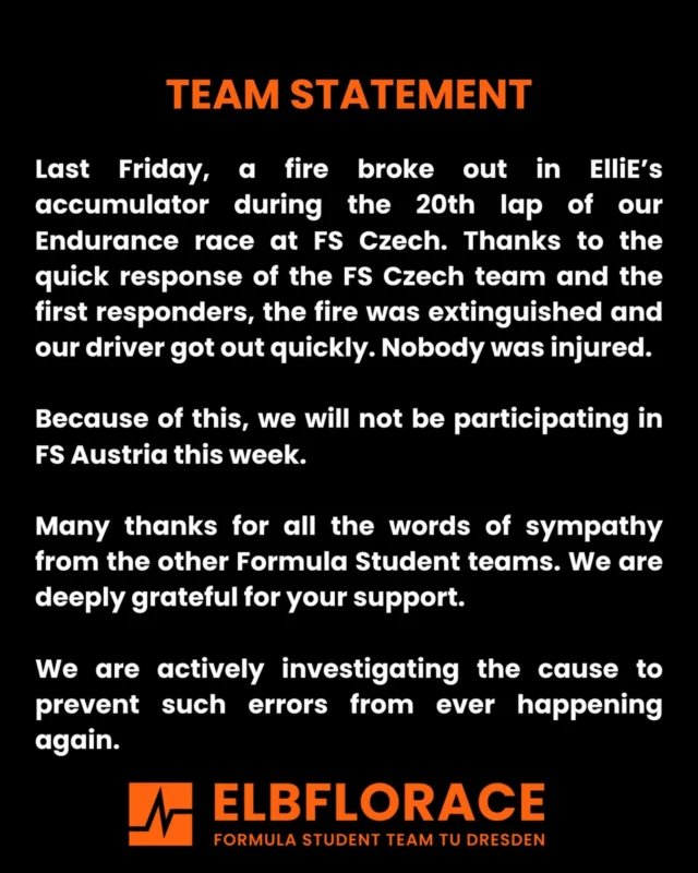 Last Friday, a fire broke out in ElliE’s accumulator during the 20th lap of our Endurance race at FS Czech. Thanks to the quick response of the FS Czech team and the first responders, the fire was extinguished and our driver got out quickly. Nobody was injured.
Because of this, we will not be participating in FS Austria this week.
Many thanks for all the words of sympathy from the other Formula Student teams. We are deeply grateful for your support.
We are actively investigating the cause to prevent such errors from ever happening again.